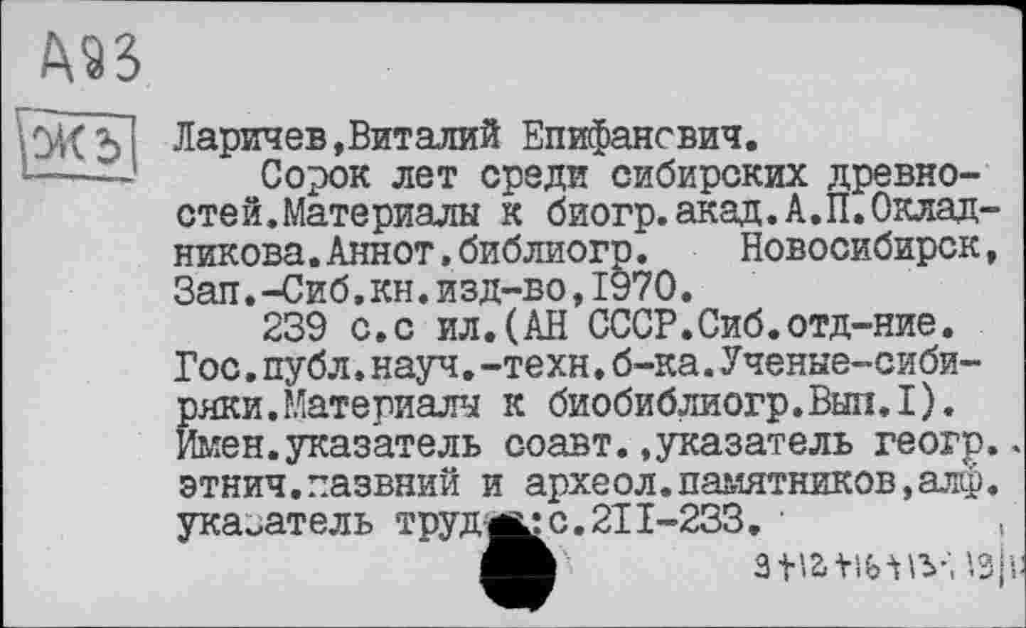 ﻿
Уж?
Ларичев,Виталий Епифансвич.
Сорок лет среди сибирских древностей.Материалы к биогр.акад.А.П.Окладникова .Аннот » библиогр.	Новосибирск,
Зап.-Сиб,кн.изд-во,1970.
239 с.с ил.(АН СССР.Сиб.отд-ние. Гос.публ.науч.-техн.б-ка.Ученые-сибиряки. Материалы к биобиблиогр.Вып.1). Имен.указатель соавт..указатель геогр.. этнич.пазвний и археол.памятников,алф. указатель труд-ц:с.2Г1-233. •